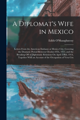 A Diplomat's Wife in Mexico: Letters From the American Embassy at Mexico City, Covering the Dramatic Period Between October 8Th, 1913, and the Breaking Off of Diplomatic Relations On April 23Rd, 1914, Together With an Account of the Occupation of Vera Cru - O'Shaughnessy, Edith