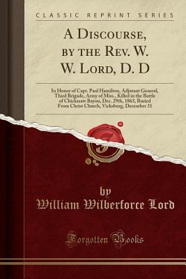 A Discourse, by the Rev. W. W. Lord, D. D: In Honor of Capt. Paul Hamilton, Adjutant General, Third Brigade, Army of Miss., Killed in the Battle of Chickasaw Bayou, Dec. 29th, 1863, Buried from Christ Church, Vicksburg, December 31 (Classic Reprint) - Lord, William Wilberforce