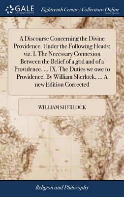 A Discourse Concerning the Divine Providence. Under the Following Heads; viz. I. The Necessary Connexion Between the Belief of a god and of a Providence. ... IX. The Duties we owe to Providence. By William Sherlock, ... A new Edition Corrected - Sherlock, William