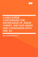 A Discourse Concerning the Knowledge of Jesus Christ, and Our Union and Communion with Him, &C