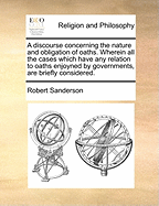 A Discourse Concerning the Nature and Obligation of Oaths. Wherein All the Cases Which Have Any Relation to Oaths Enjoyned by Governments, Are Briefly Considered