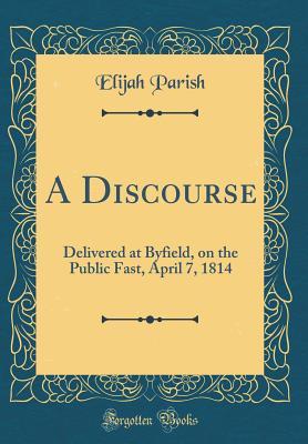 A Discourse: Delivered at Byfield, on the Public Fast, April 7, 1814 (Classic Reprint) - Parish, Elijah