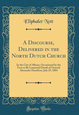 A Discourse, Delivered in the North Dutch Church: In the City of Albany, Occasioned by the Ever to Be Lamented Death of General Alexander Hamilton, July 29, 1804 (Classic Reprint) - Nott, Eliphalet