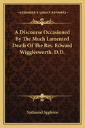 A Discourse Occasioned by the Much Lamented Death of the REV. Edward Wigglesworth, D.D.