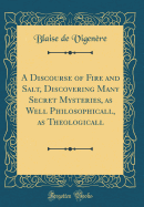 A Discourse of Fire and Salt, Discovering Many Secret Mysteries, as Well Philosophicall, as Theologicall (Classic Reprint)