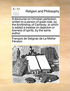 A Discourse on Christian Perfection, Written to a Person of Great Note, by the Archbishop of Cambray: To Which is Added a Treatise on Dejection or Lowness of Spirits, by the Same Author