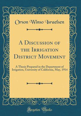 A Discussion of the Irrigation District Movement: A Thesis Prepared in the Department of Irrigation, University of California, May, 1914 (Classic Reprint) - Israelsen, Orson Winso