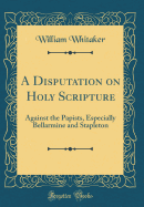 A Disputation on Holy Scripture: Against the Papists, Especially Bellarmine and Stapleton (Classic Reprint)