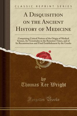 A Disquisition on the Ancient History of Medicine: Comprising Critical Notices of the Origin of Medical Science, Its Vicissitudes in the Remotest Times, and of Its Reconstruction and Final Establishment by the Greeks (Classic Reprint) - Wright, Thomas Lee