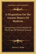 A Disquisition on the Ancient History of Medicine: Comprising Critical Notices of the Origin of Medical Science, Its Vicissitudes in the Remotest Times, and of Its Reconstruction and Final Establishment by the Greeks (Classic Reprint)