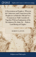 A Dissertation on Prophecy, Wherein the Cohrence and Connexion of the Prophecies in Both the Old and New Testament are Fully Considered; Together With an Explanation of the Revelation of St. John. By ... Robert, Lord Bishop of Clogher