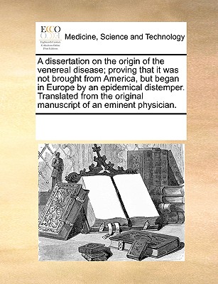 A Dissertation on the Origin of the Venereal Disease; Proving That It Was Not Brought from America, But Began in Europe by an Epidemical Distemper. Translated from the Original Manuscript of an Eminent Physician. - Multiple Contributors