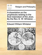 A Dissertation on the Prophecies Relating to the Final Restoration of the Jews. by the REV. E. W. Whitaker, ...