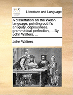 A Dissertation on the Welsh Language, Pointing Out It's Antiquity, Copiousness, Grammatical Perfection, ... by John Walters,