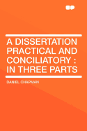 A Dissertation Practical and Conciliatory: In Three Parts ..