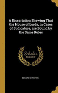 A Dissertation Shewing That the House of Lords, in Cases of Judicature, are Bound by the Same Rules