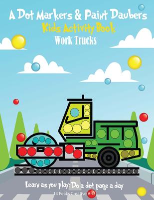 A Dot Markers & Paint Daubers Kids Activity Book: Work Trucks: Learn as you play: Do a dot page a day - Peaks, 14, and Arts, 14 Peaks Creative