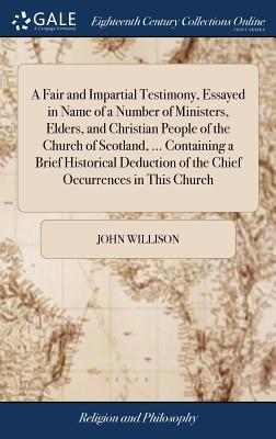 A Fair and Impartial Testimony, Essayed in Name of a Number of Ministers, Elders, and Christian People of the Church of Scotland, ... Containing a Brief Historical Deduction of the Chief Occurrences in This Church - Willison, John