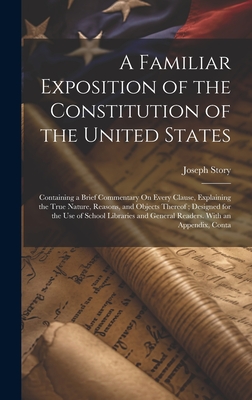 A Familiar Exposition of the Constitution of the United States: Containing a Brief Commentary On Every Clause, Explaining the True Nature, Reasons, and Objects Thereof; Designed for the Use of School Libraries and General Readers. With an Appendix, Conta - Story, Joseph