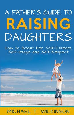 A Father's Guide to Raising Daughters: How to Boost Her Self-Esteem, Self-Image and Self-Respect - Wilkinson, Michael T