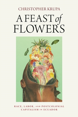 A Feast of Flowers: Race, Labor, and Postcolonial Capitalism in Ecuador - Krupa, Christopher