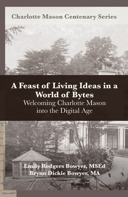 A Feast of Living Ideas in a World of Bytes: Welcoming Charlotte Mason into the Digital Age - Bowyer, Brynn Dickie, and Van Pelt, Deani (Editor), and Bowyer, Emily Rodgers