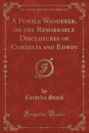 A Female Wanderer, or the Remarkable Disclosures of Cordelia and Edwin (Classic Reprint)