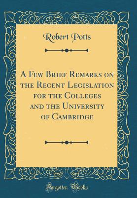 A Few Brief Remarks on the Recent Legislation for the Colleges and the University of Cambridge (Classic Reprint) - Potts, Robert