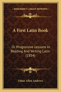 A First Latin Book: Or Progressive Lessons In Reading And Writing Latin (1854)