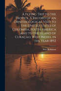 A Flying Trip to the Tropics. A Record of an Ornithological Visit to the United States of Colombia, South America and to the Island of Curaao, West Indies, in the Year 1892