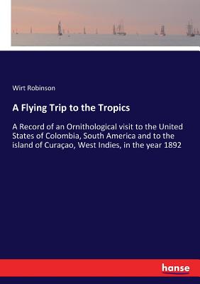 A Flying Trip to the Tropics: A Record of an Ornithological visit to the United States of Colombia, South America and to the island of Curaao, West Indies, in the year 1892 - Robinson, Wirt