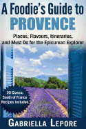 A Foodie's Guide to Provence: Places, Flavors, Itineraries, and Must Do for the Epicurean Explorer - 20 Classic South of France Recipes Included