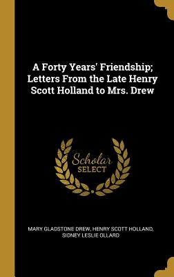 A Forty Years' Friendship; Letters From the Late Henry Scott Holland to Mrs. Drew - Drew, Mary Gladstone, and Holland, Henry Scott, and Ollard, Sidney Leslie