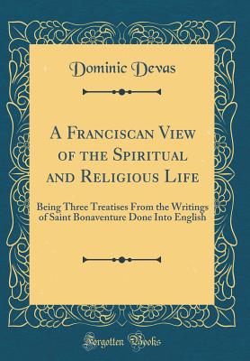 A Franciscan View of the Spiritual and Religious Life: Being Three Treatises from the Writings of Saint Bonaventure Done Into English (Classic Reprint) - Devas, Dominic