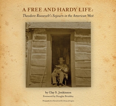 A Free and Hardy Life: Theodore Roosevelt's Sojourn in the American West - Jenkinson, Clay S, and Brinkley, Douglas G (Foreword by)