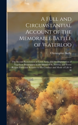 A Full and Circumstantial Account of the Memorable Battle of Waterloo: The Second Restoration of Louis Xviii; and the Deportation of Napoleon Buonaparte to the Island of St. Helena, and Every Recent Particular Relative to His Conduct and Mode of Life in H - Kelly, Christopher