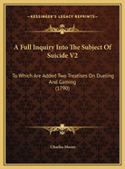 A Full Inquiry Into the Subject of Suicide V2: To Which Are Added Two Treatises on Dueling and Gaming (1790)