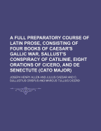 A Full Preparatory Course of Latin Prose, Consisting of Four Books of Caesar's Gallic War, Sallust's Conspiracy of Catilinie, Eight Orations of Cicero, and de Senectute (Cato Major)