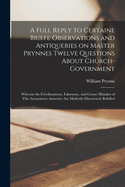 A Full Reply to Certaine Briefe Observations and Antiqueries on Master Prynnes Twelve Questions About Church-government: Wherein the Frivolousnesse, Falsenesse, and Grosse Mistakes of This Anonymous Answerer Are Modestly Discovered, Refelled