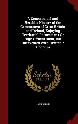 A Genealogical and Heraldic History of the Commoners of Great Britain and Ireland, Enjoying Territorial Possessions Or High Official Rank, But Uninvested With Heritable Honours - Burke, John