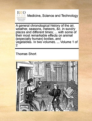 A general chronological history of the air, weather, seasons, meteors, &c. in sundry places and different times; ... with some of their most remarkable effects on animal (especially human) bodies, and vegetables. In two volumes. ... Volume 1 of 2 - Short, Thomas