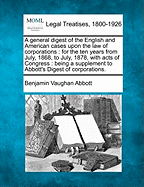 A general digest of the English and American cases upon the law of corporations: for the ten years from July, 1868, to July, 1878, with acts of Congress: being a supplement to Abbott's Digest of corporations. - Abbott, Benjamin Vaughan