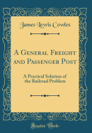 A General Freight and Passenger Post: A Practical Solution of the Railroad Problem (Classic Reprint)