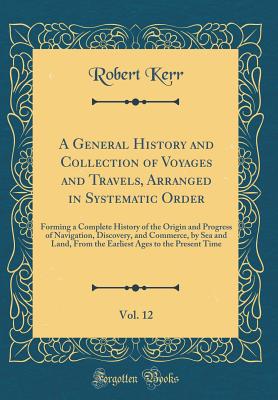 A General History and Collection of Voyages and Travels, Arranged in Systematic Order, Vol. 12: Forming a Complete History of the Origin and Progress of Navigation, Discovery, and Commerce, by Sea and Land, from the Earliest Ages to the Present Time - Kerr, Robert