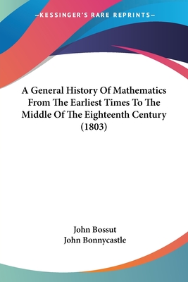 A General History Of Mathematics From The Earliest Times To The Middle Of The Eighteenth Century (1803) - Bossut, John, and Bonnycastle, John (Translated by)