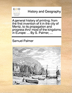 A General History of Printing; From the First Invention of It in the City of Mentz, to Its Propagation and Progress Thro' Most of the Kingdoms in Europe: ... by S. Palmer,