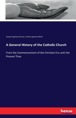 A General History of the Catholic Church: From the Commencement of the Christian Era until the Present Time - Darras, Joseph Epiphane, and White, Charles Ignatius