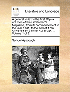 A general index to the first fifty-six volumes of the Gentleman's Magazine, from its commencement in the year 1731, to the end of 1786. Compiled by Samuel Ayscough, ... Volume 1 of 2