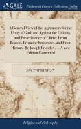 A General View of the Arguments for the Unity of God; and Against the Divinity and Pre-existence of Christ; From Reason, From the Scriptures, and From History. By Joseph Priestley, ... A new Edition Corrected