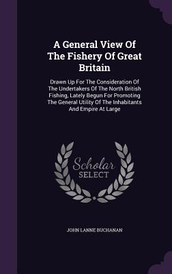 A General View Of The Fishery Of Great Britain: Drawn Up For The Consideration Of The Undertakers Of The North British Fishing, Lately Begun For Promoting The General Utility Of The Inhabitants And Empire At Large - Buchanan, John Lane, Reverend